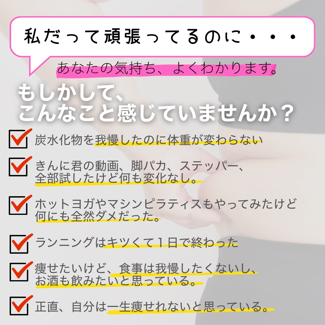 もしかして、こんなこと感じていませんか？ 炭水化物を我慢したのに体重が変わらない、脚パカもステッパーも全部試したけど変化なし、ホットヨガもマシンピラティスもダメだった、ランニングはキツくて続かない、食事もお酒も我慢したくない、一生痩せれないと思っている